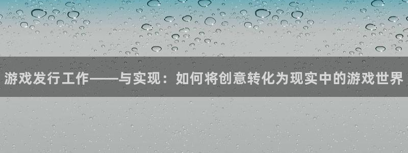 亿万28官网游戏平台介绍：游戏发行工作——与实现：如何将创意转化为现实中的游戏世界