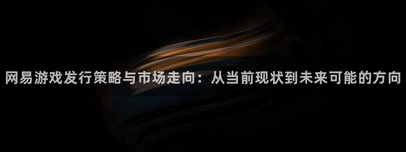 亿万28子财经出版中心：网易游戏发行策略与市场走向：从当前现状到未来可能的方向